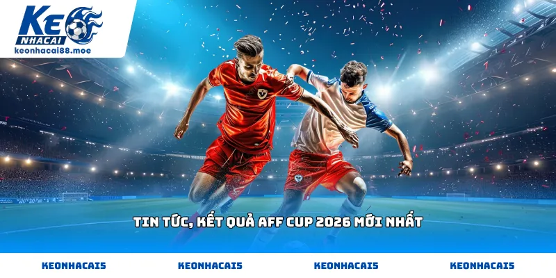 Tin tức, kết quả AFF Cup 2026 mới nhất hôm nay tại Kèo Nhà Cái 88
